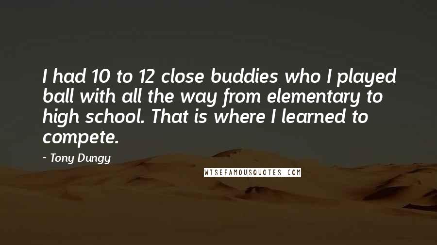 Tony Dungy Quotes: I had 10 to 12 close buddies who I played ball with all the way from elementary to high school. That is where I learned to compete.