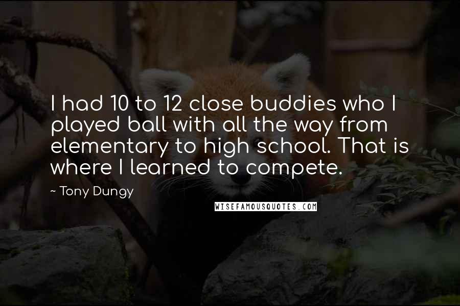 Tony Dungy Quotes: I had 10 to 12 close buddies who I played ball with all the way from elementary to high school. That is where I learned to compete.