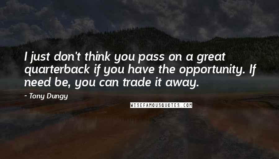Tony Dungy Quotes: I just don't think you pass on a great quarterback if you have the opportunity. If need be, you can trade it away.