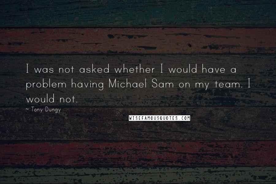 Tony Dungy Quotes: I was not asked whether I would have a problem having Michael Sam on my team. I would not.
