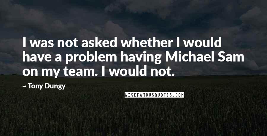 Tony Dungy Quotes: I was not asked whether I would have a problem having Michael Sam on my team. I would not.