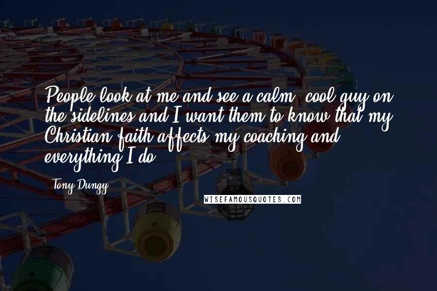 Tony Dungy Quotes: People look at me and see a calm, cool guy on the sidelines and I want them to know that my Christian faith affects my coaching and everything I do.