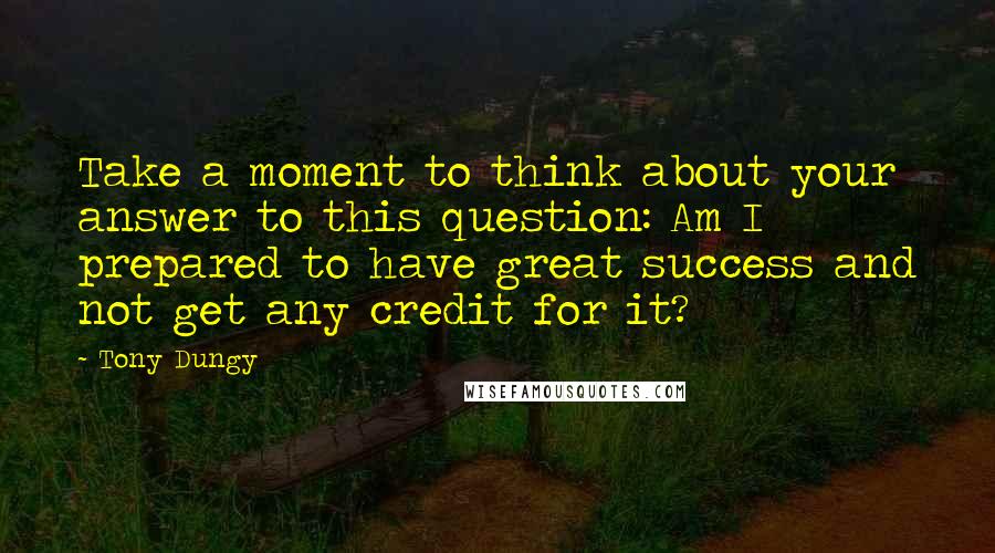 Tony Dungy Quotes: Take a moment to think about your answer to this question: Am I prepared to have great success and not get any credit for it?