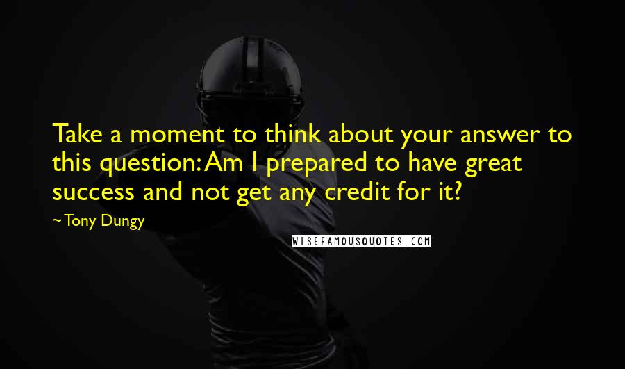 Tony Dungy Quotes: Take a moment to think about your answer to this question: Am I prepared to have great success and not get any credit for it?