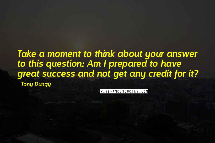 Tony Dungy Quotes: Take a moment to think about your answer to this question: Am I prepared to have great success and not get any credit for it?