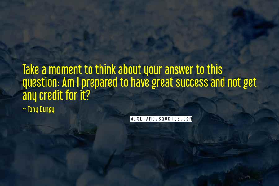 Tony Dungy Quotes: Take a moment to think about your answer to this question: Am I prepared to have great success and not get any credit for it?