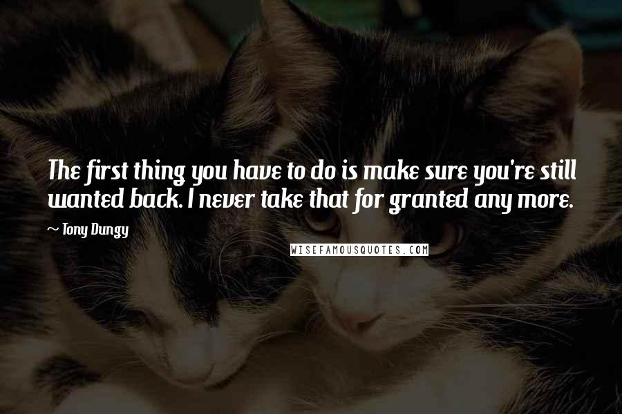 Tony Dungy Quotes: The first thing you have to do is make sure you're still wanted back. I never take that for granted any more.