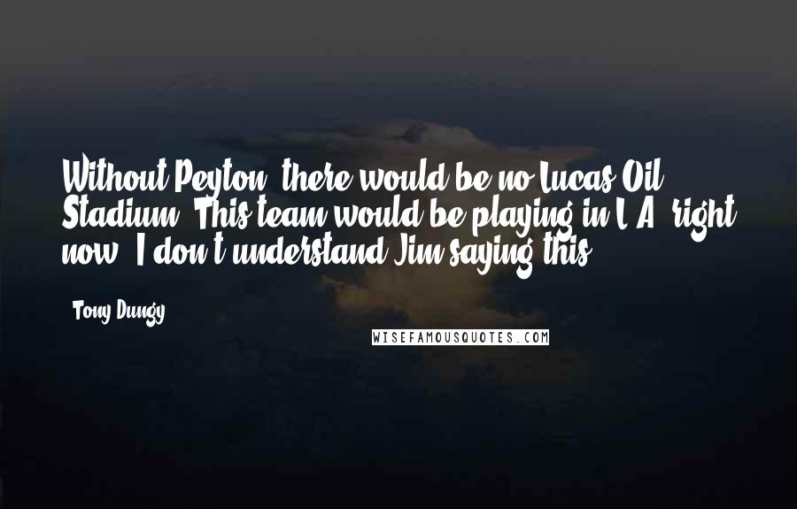 Tony Dungy Quotes: Without Peyton, there would be no Lucas Oil Stadium. This team would be playing in L.A. right now. I don't understand Jim saying this.