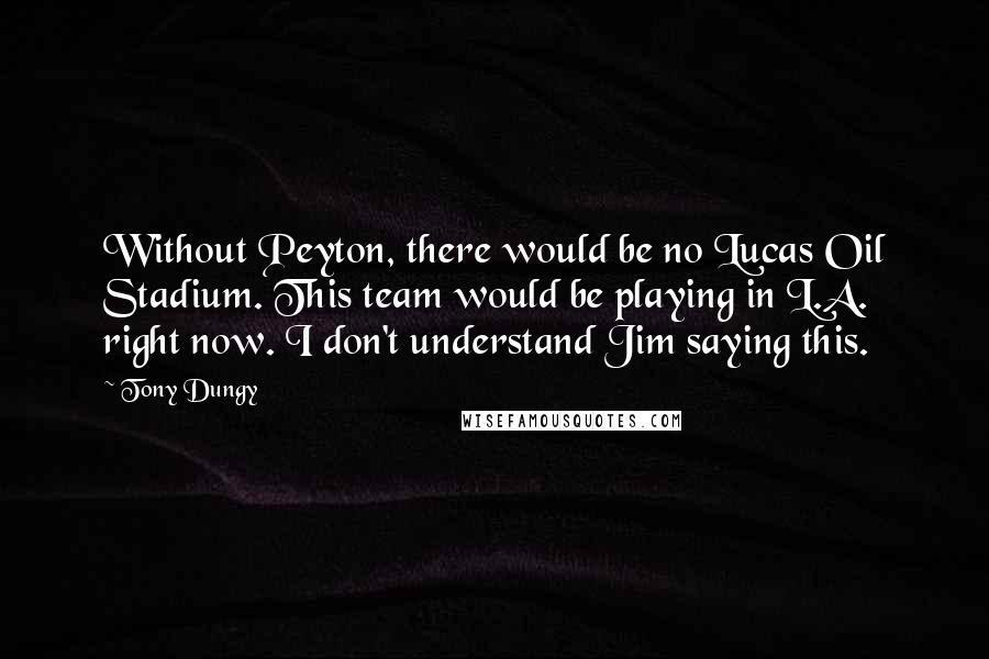 Tony Dungy Quotes: Without Peyton, there would be no Lucas Oil Stadium. This team would be playing in L.A. right now. I don't understand Jim saying this.