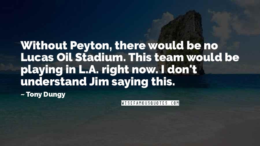 Tony Dungy Quotes: Without Peyton, there would be no Lucas Oil Stadium. This team would be playing in L.A. right now. I don't understand Jim saying this.