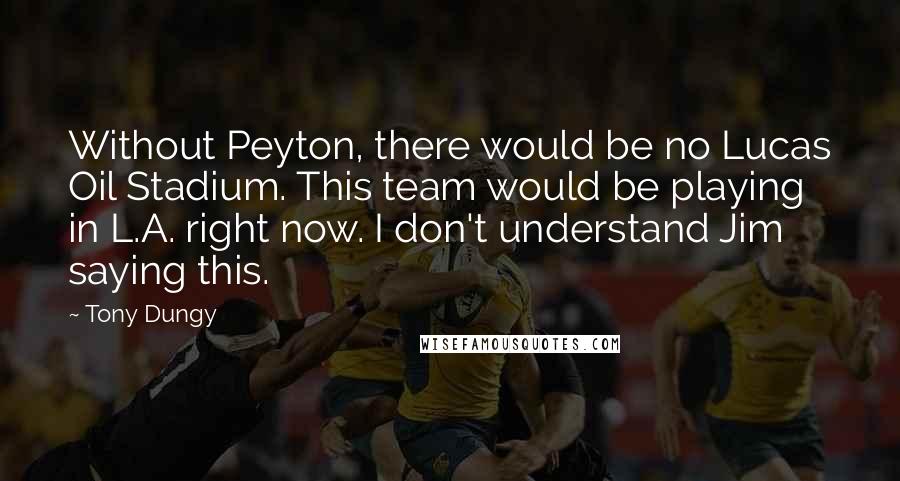 Tony Dungy Quotes: Without Peyton, there would be no Lucas Oil Stadium. This team would be playing in L.A. right now. I don't understand Jim saying this.