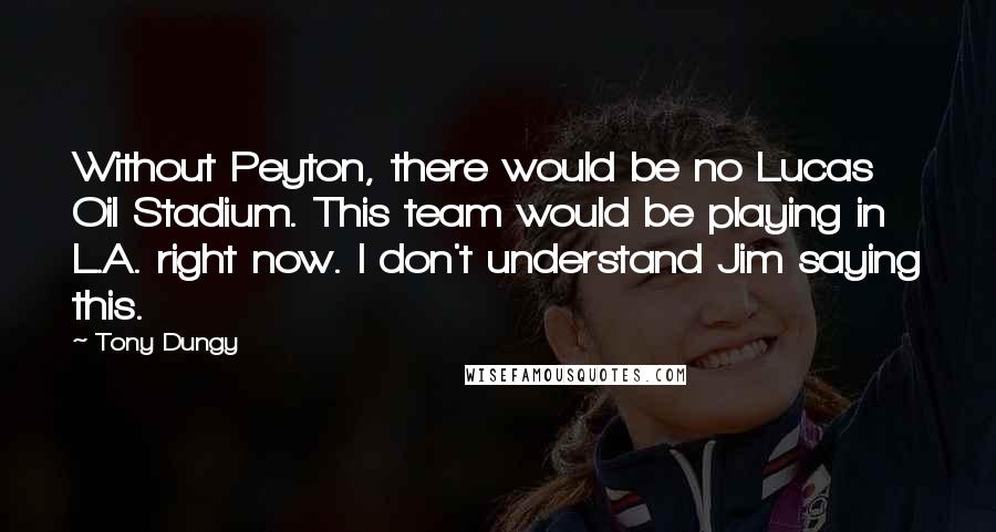 Tony Dungy Quotes: Without Peyton, there would be no Lucas Oil Stadium. This team would be playing in L.A. right now. I don't understand Jim saying this.