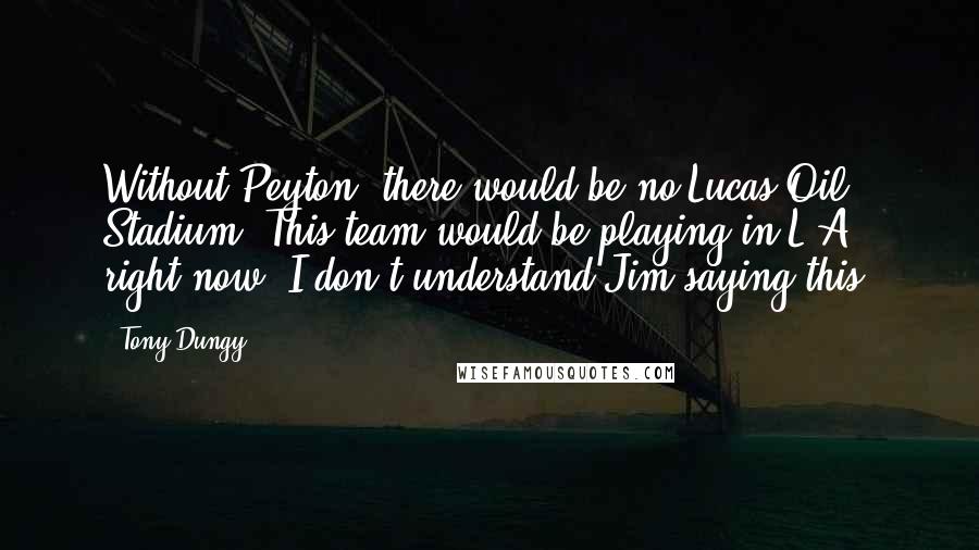 Tony Dungy Quotes: Without Peyton, there would be no Lucas Oil Stadium. This team would be playing in L.A. right now. I don't understand Jim saying this.