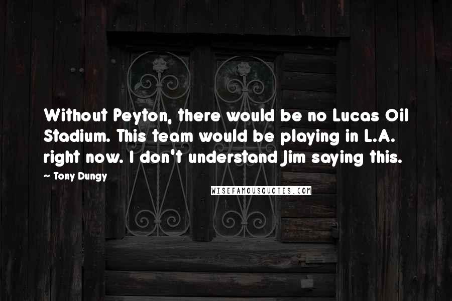 Tony Dungy Quotes: Without Peyton, there would be no Lucas Oil Stadium. This team would be playing in L.A. right now. I don't understand Jim saying this.