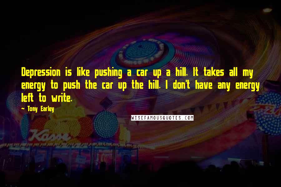 Tony Earley Quotes: Depression is like pushing a car up a hill. It takes all my energy to push the car up the hill. I don't have any energy left to write.