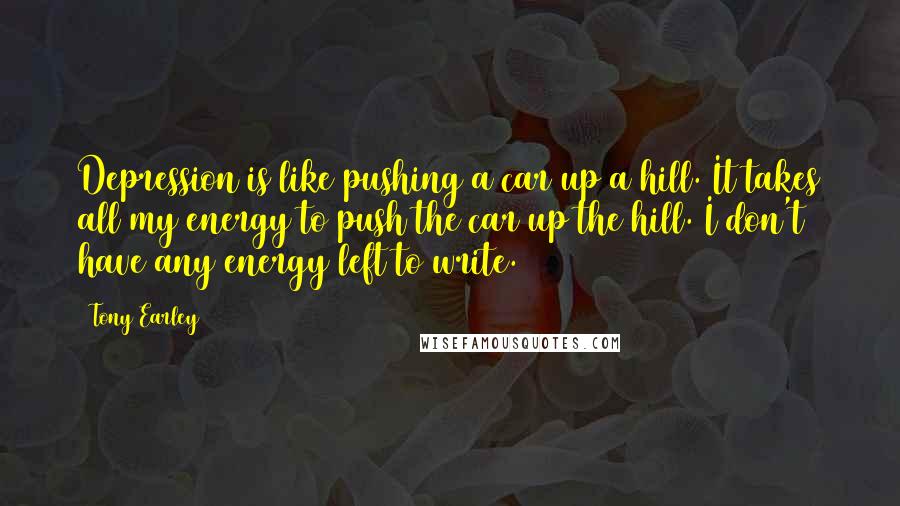 Tony Earley Quotes: Depression is like pushing a car up a hill. It takes all my energy to push the car up the hill. I don't have any energy left to write.