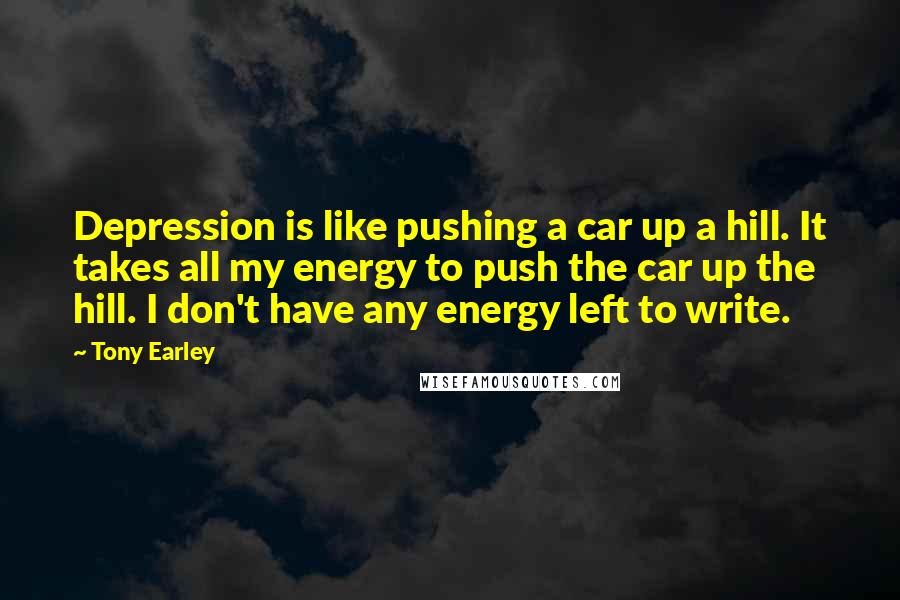 Tony Earley Quotes: Depression is like pushing a car up a hill. It takes all my energy to push the car up the hill. I don't have any energy left to write.