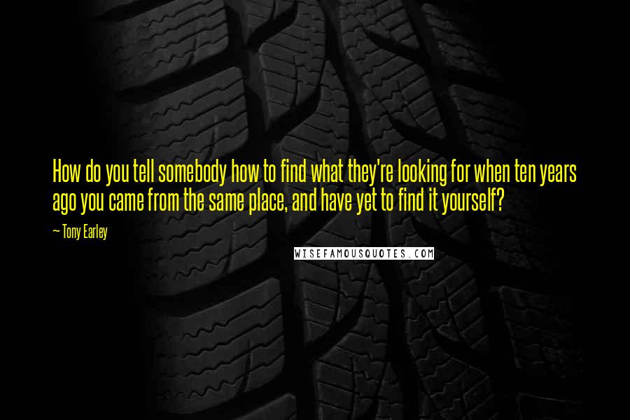 Tony Earley Quotes: How do you tell somebody how to find what they're looking for when ten years ago you came from the same place, and have yet to find it yourself?