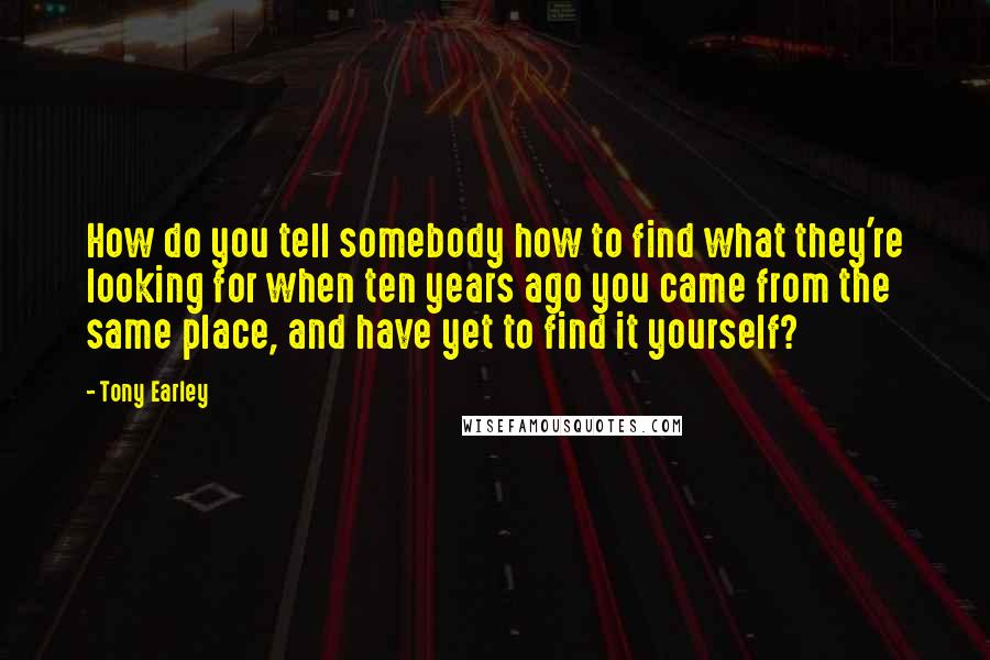 Tony Earley Quotes: How do you tell somebody how to find what they're looking for when ten years ago you came from the same place, and have yet to find it yourself?