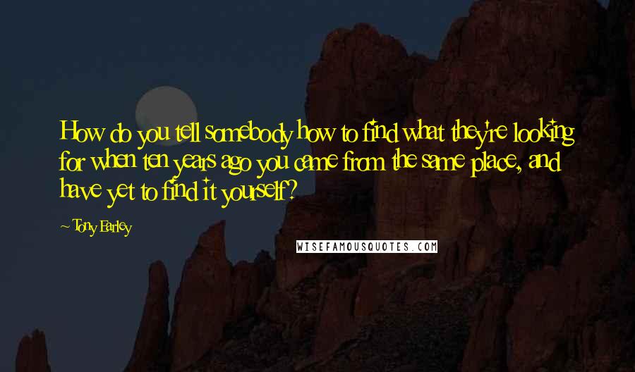 Tony Earley Quotes: How do you tell somebody how to find what they're looking for when ten years ago you came from the same place, and have yet to find it yourself?