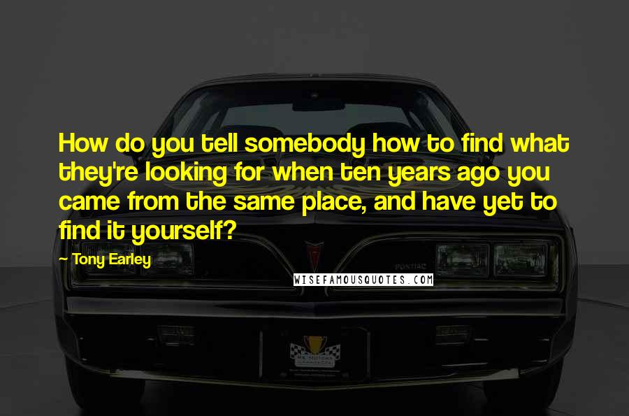 Tony Earley Quotes: How do you tell somebody how to find what they're looking for when ten years ago you came from the same place, and have yet to find it yourself?