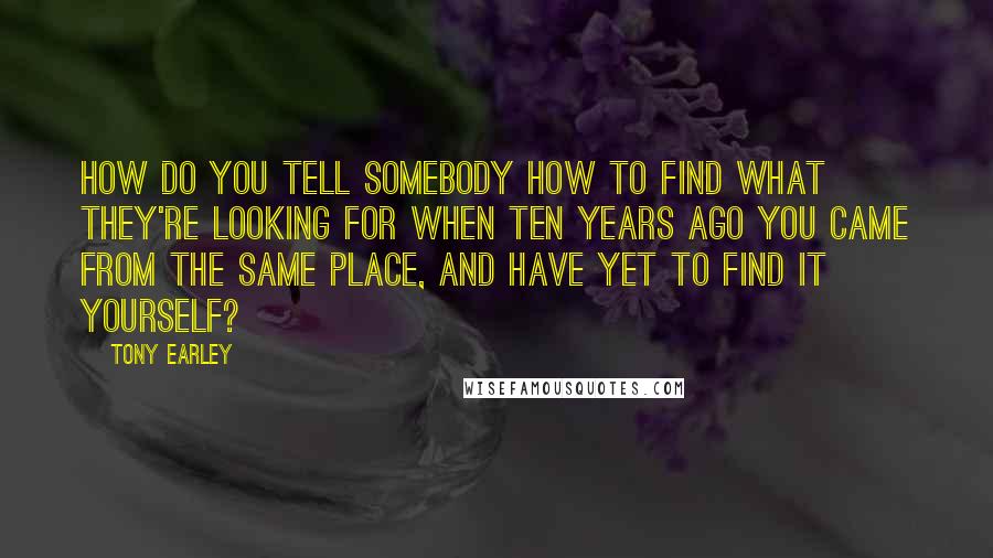 Tony Earley Quotes: How do you tell somebody how to find what they're looking for when ten years ago you came from the same place, and have yet to find it yourself?