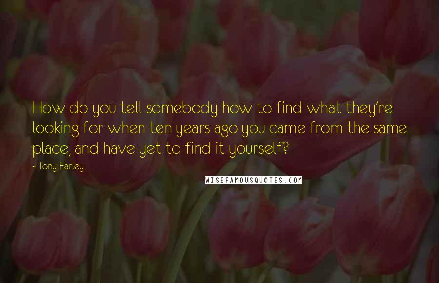 Tony Earley Quotes: How do you tell somebody how to find what they're looking for when ten years ago you came from the same place, and have yet to find it yourself?