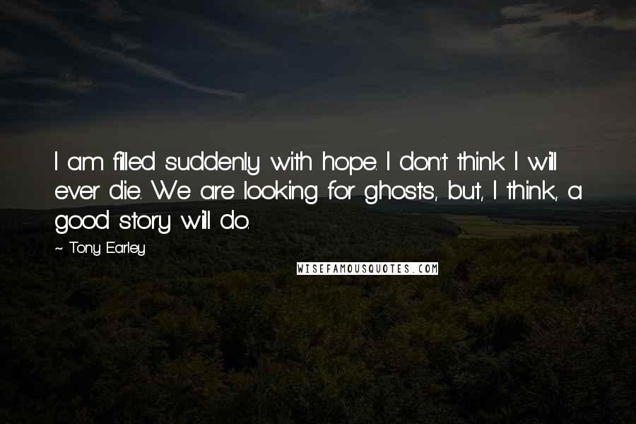 Tony Earley Quotes: I am filled suddenly with hope. I don't think I will ever die. We are looking for ghosts, but, I think, a good story will do.