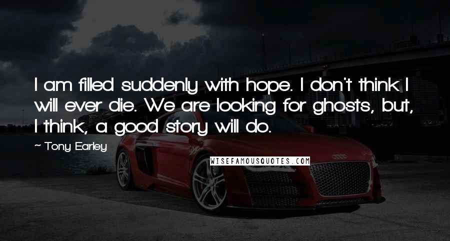 Tony Earley Quotes: I am filled suddenly with hope. I don't think I will ever die. We are looking for ghosts, but, I think, a good story will do.