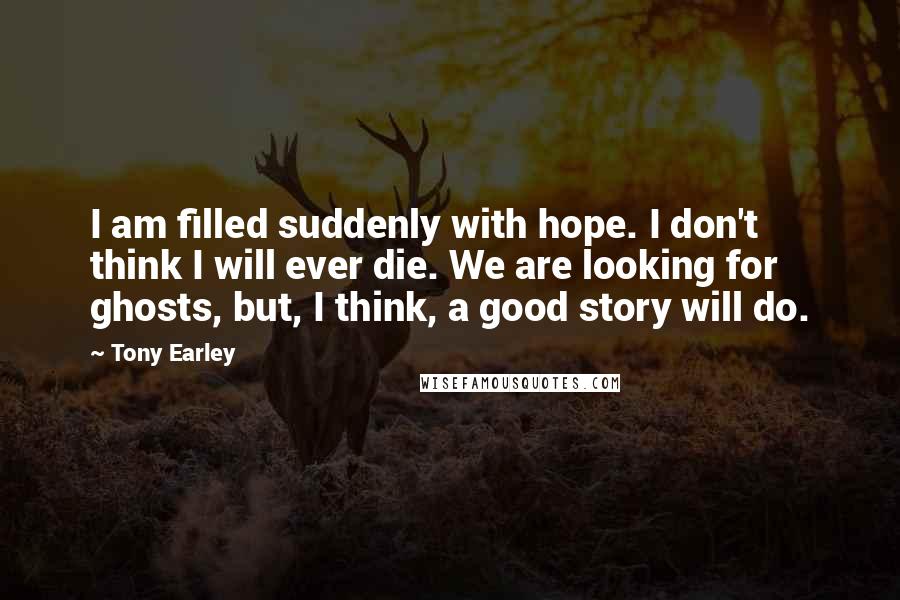 Tony Earley Quotes: I am filled suddenly with hope. I don't think I will ever die. We are looking for ghosts, but, I think, a good story will do.
