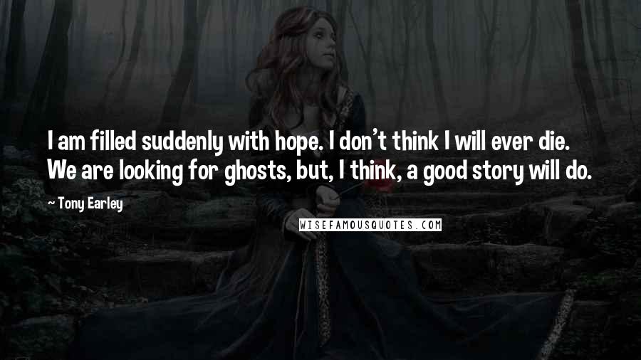 Tony Earley Quotes: I am filled suddenly with hope. I don't think I will ever die. We are looking for ghosts, but, I think, a good story will do.