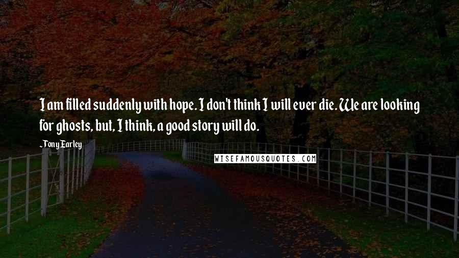 Tony Earley Quotes: I am filled suddenly with hope. I don't think I will ever die. We are looking for ghosts, but, I think, a good story will do.