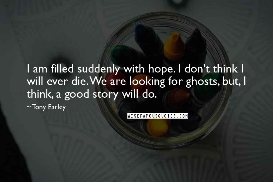 Tony Earley Quotes: I am filled suddenly with hope. I don't think I will ever die. We are looking for ghosts, but, I think, a good story will do.