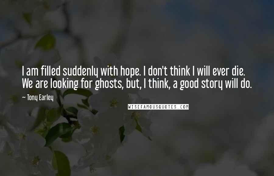 Tony Earley Quotes: I am filled suddenly with hope. I don't think I will ever die. We are looking for ghosts, but, I think, a good story will do.