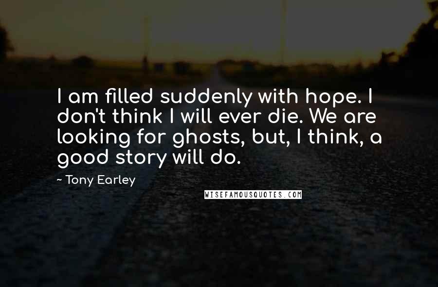 Tony Earley Quotes: I am filled suddenly with hope. I don't think I will ever die. We are looking for ghosts, but, I think, a good story will do.