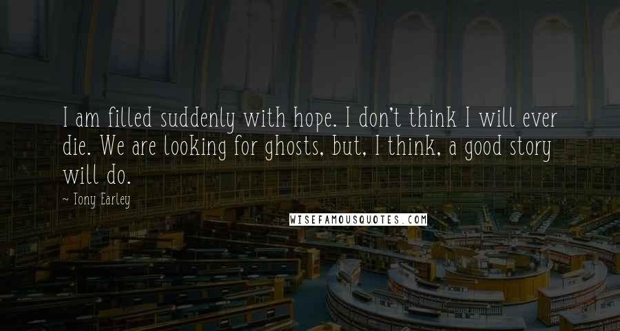 Tony Earley Quotes: I am filled suddenly with hope. I don't think I will ever die. We are looking for ghosts, but, I think, a good story will do.