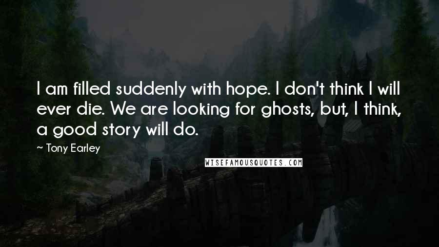 Tony Earley Quotes: I am filled suddenly with hope. I don't think I will ever die. We are looking for ghosts, but, I think, a good story will do.