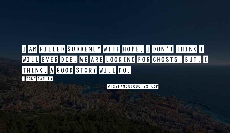 Tony Earley Quotes: I am filled suddenly with hope. I don't think I will ever die. We are looking for ghosts, but, I think, a good story will do.