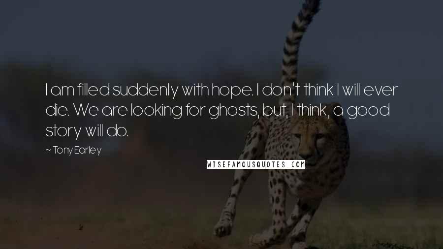 Tony Earley Quotes: I am filled suddenly with hope. I don't think I will ever die. We are looking for ghosts, but, I think, a good story will do.