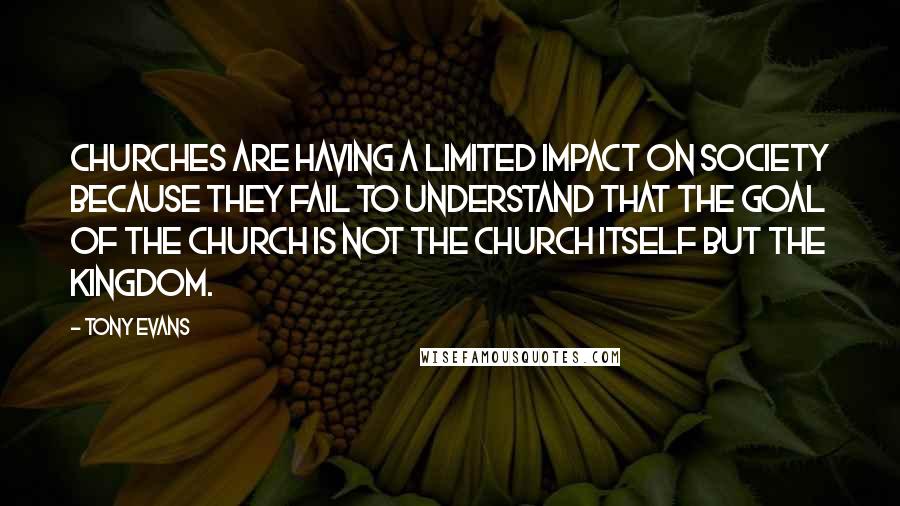 Tony Evans Quotes: Churches are having a limited impact on society because they fail to understand that the goal of the church is not the church itself but the kingdom.