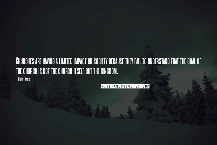 Tony Evans Quotes: Churches are having a limited impact on society because they fail to understand that the goal of the church is not the church itself but the kingdom.