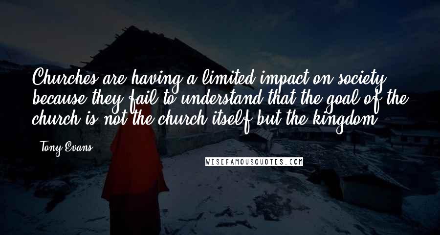 Tony Evans Quotes: Churches are having a limited impact on society because they fail to understand that the goal of the church is not the church itself but the kingdom.