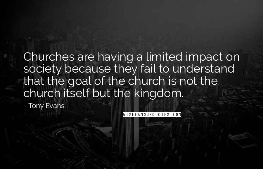 Tony Evans Quotes: Churches are having a limited impact on society because they fail to understand that the goal of the church is not the church itself but the kingdom.