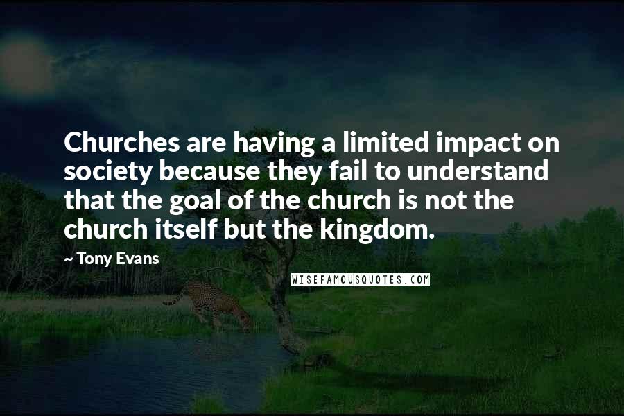 Tony Evans Quotes: Churches are having a limited impact on society because they fail to understand that the goal of the church is not the church itself but the kingdom.