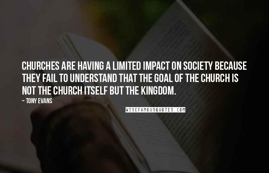 Tony Evans Quotes: Churches are having a limited impact on society because they fail to understand that the goal of the church is not the church itself but the kingdom.