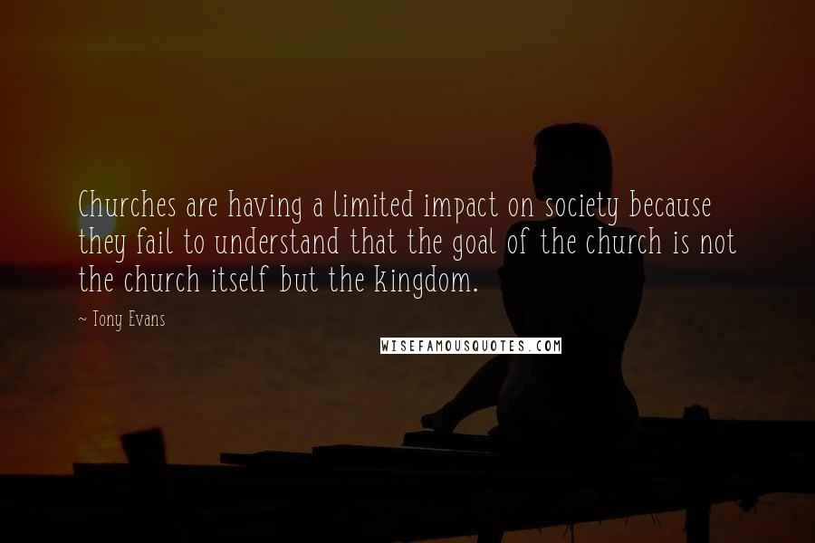 Tony Evans Quotes: Churches are having a limited impact on society because they fail to understand that the goal of the church is not the church itself but the kingdom.