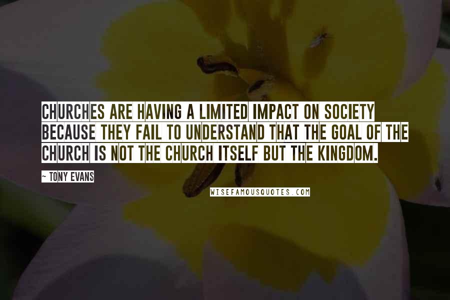 Tony Evans Quotes: Churches are having a limited impact on society because they fail to understand that the goal of the church is not the church itself but the kingdom.