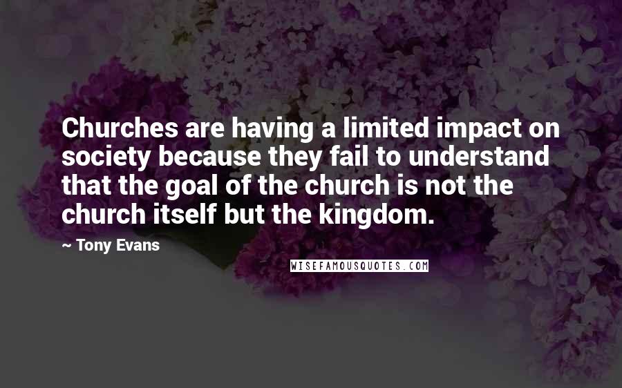 Tony Evans Quotes: Churches are having a limited impact on society because they fail to understand that the goal of the church is not the church itself but the kingdom.