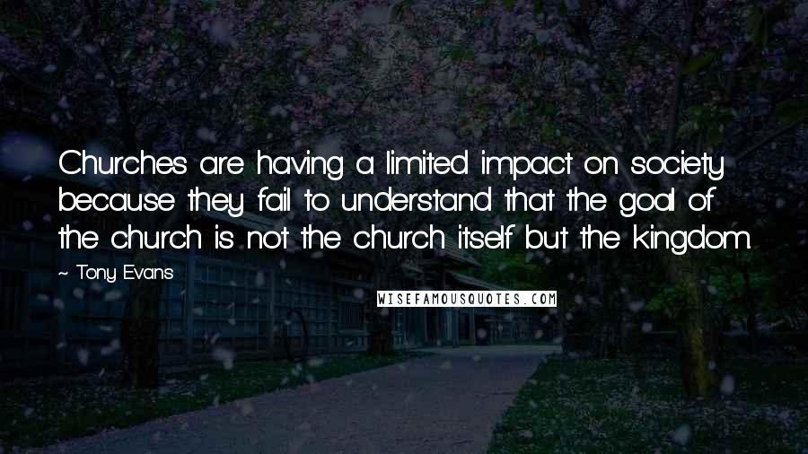 Tony Evans Quotes: Churches are having a limited impact on society because they fail to understand that the goal of the church is not the church itself but the kingdom.