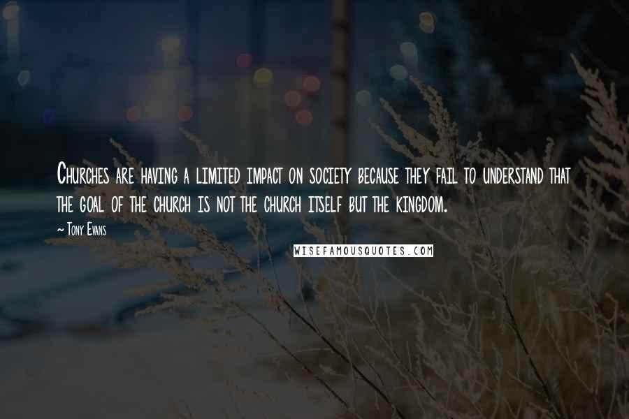 Tony Evans Quotes: Churches are having a limited impact on society because they fail to understand that the goal of the church is not the church itself but the kingdom.